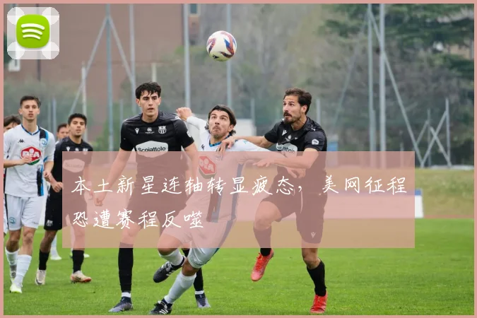 本土新星连轴转显疲态,美网征程恐遭赛程反噬 - 2026世界杯推荐