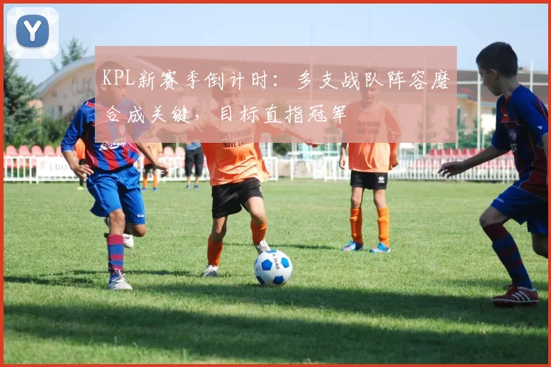 KPL新赛季倒计时:多支战队阵容磨合成关键,目标直指冠军 - 2026世界杯推荐