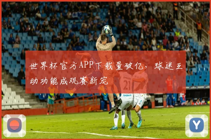 世界杯官方APP下载量破亿，球迷互动功能成观赛新宠 - 2026世界杯资讯