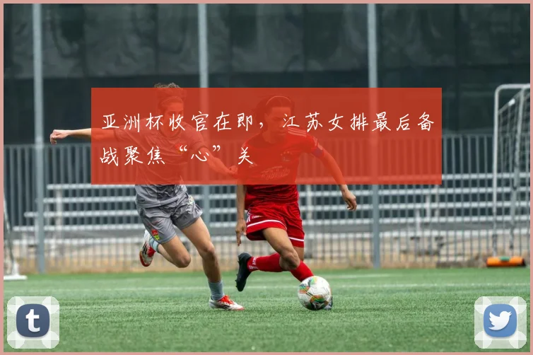 亚洲杯收官在即,江苏女排最后备战聚焦“心”关 - 2026世界杯推荐