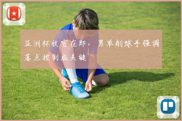亚洲杯收官在即，男单削球手强调落点控制成关键 - 2026世界杯推荐