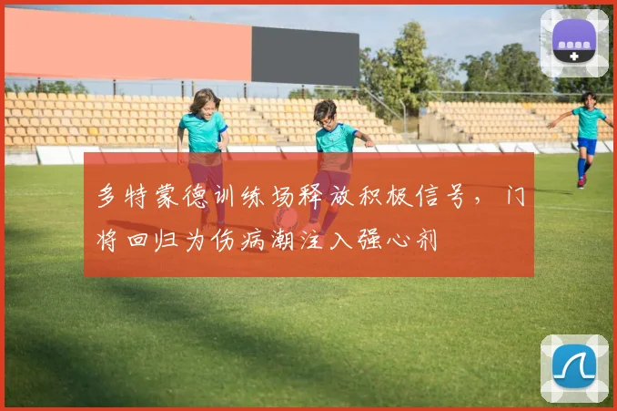 多特蒙德训练场释放积极信号,门将回归为伤病潮注入强心剂 - 2026世界杯推荐