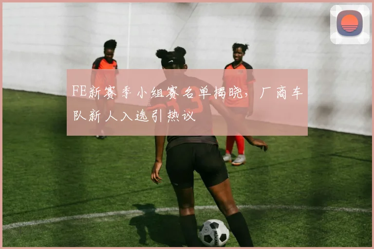 FE新赛季小组赛名单揭晓,厂商车队新人入选引热议 - 2026世界杯推荐