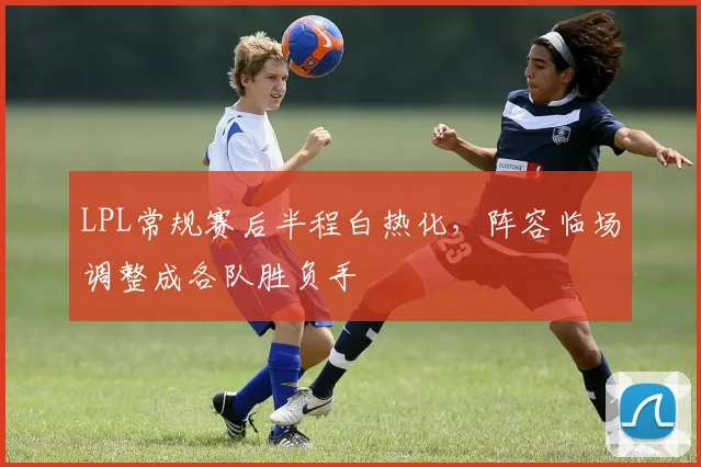 LPL常规赛后半程白热化,阵容临场调整成各队胜负手 - 2026世界杯推荐