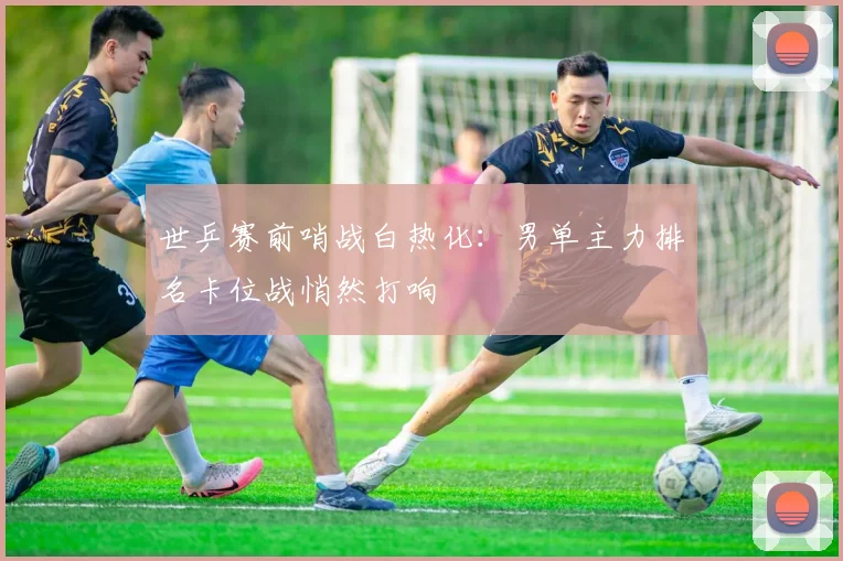 世乒赛前哨战白热化:男单主力排名卡位战悄然打响 - 2026世界杯推荐