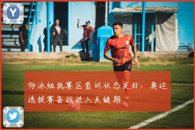 仰泳组抵赛区首训状态良好,奥运选拔赛备战进入关键期 - 2026世界杯推荐