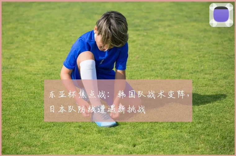 东亚杯焦点战：韩国队战术变阵，日本队防线遭遇新挑战 - 2026世界杯推荐