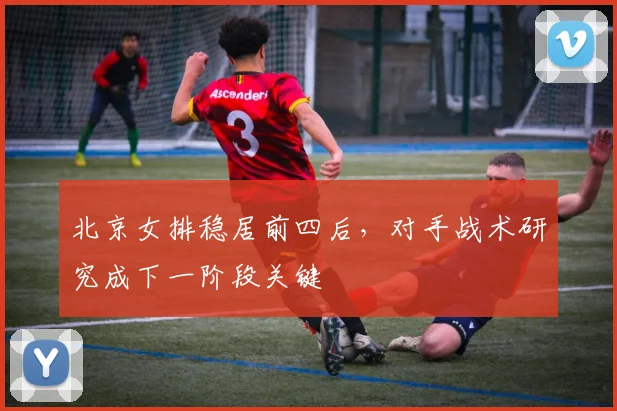 北京女排稳居前四后，对手战术研究成下一阶段关键 - 2026世界杯资讯
