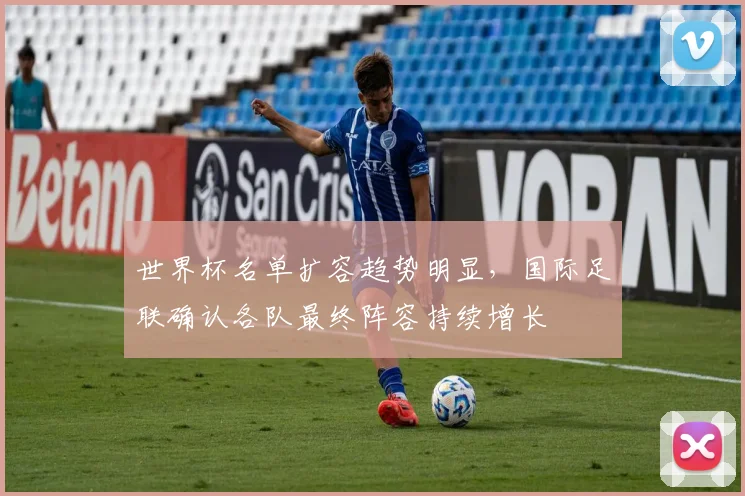 世界杯名单扩容趋势明显,国际足联确认各队最终阵容持续增长 - 2026世界杯推荐