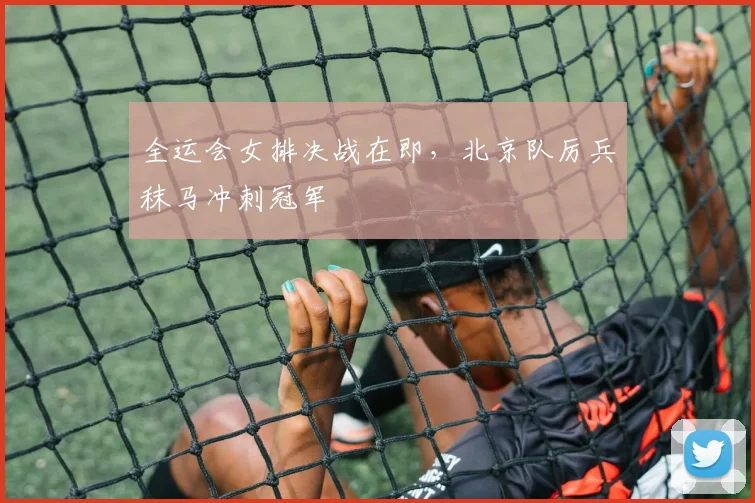 全运会女排决战在即,北京队厉兵秣马冲刺冠军 - 2026世界杯推荐