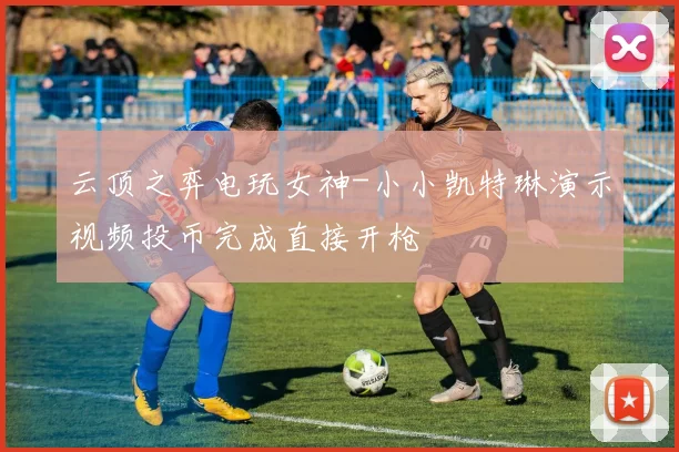 云顶之弈电玩女神-小小凯特琳演示视频投币完成直接开枪 - 2026世界杯推荐