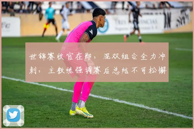 世锦赛收官在即,混双组合全力冲刺,主教练强调赛后总结不可松懈 - 2026世界杯推荐