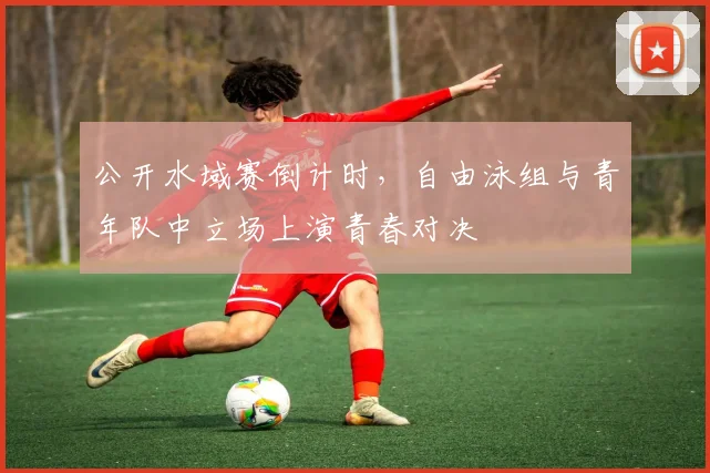 公开水域赛倒计时,自由泳组与青年队中立场上演青春对决 - 2026世界杯推荐