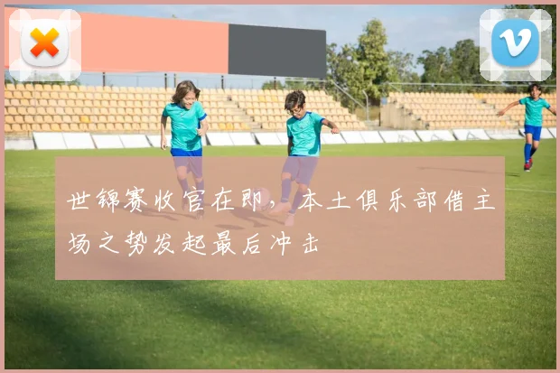 世锦赛收官在即,本土俱乐部借主场之势发起最后冲击 - 2026世界杯推荐