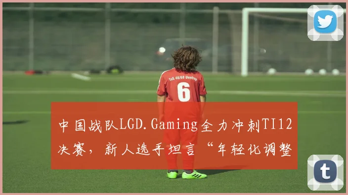 中国战队LGD.Gaming全力冲刺TI12决赛,新人选手坦言“年轻化调整不能放松” - 2026世界杯推荐
