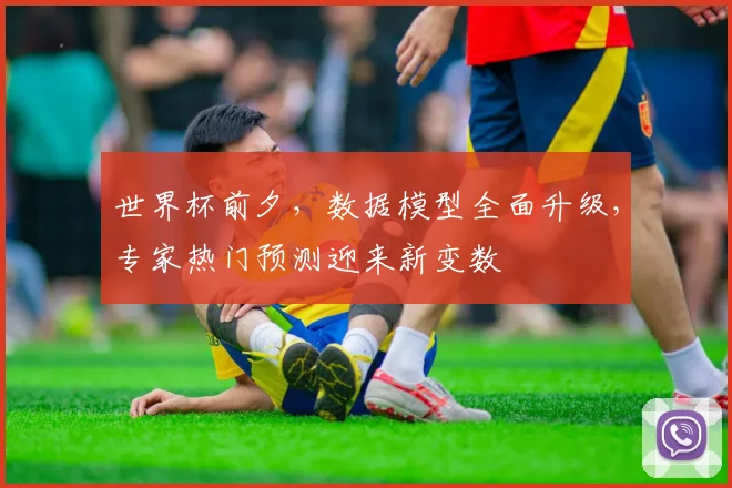 世界杯前夕,数据模型全面升级,专家热门预测迎来新变数 - 2026世界杯推荐