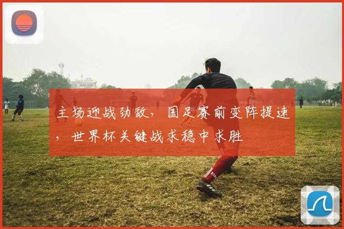 主场迎战劲敌，国足赛前变阵提速，世界杯关键战求稳中求胜 - 2026世界杯精选