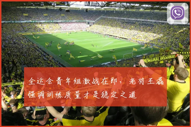 全运会青年组激战在即，老将王磊强调训练质量才是稳定之道 - 2026世界杯推荐