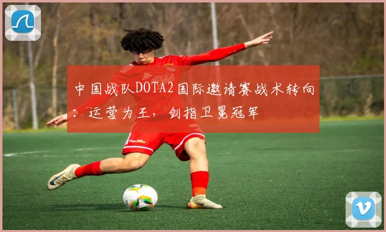 中国战队DOTA2国际邀请赛战术转向：运营为王，剑指卫冕冠军 - 2026世界杯推荐
