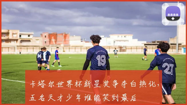 卡塔尔世界杯新星奖争夺白热化,五名天才少年谁能笑到最后 - 2026世界杯推荐