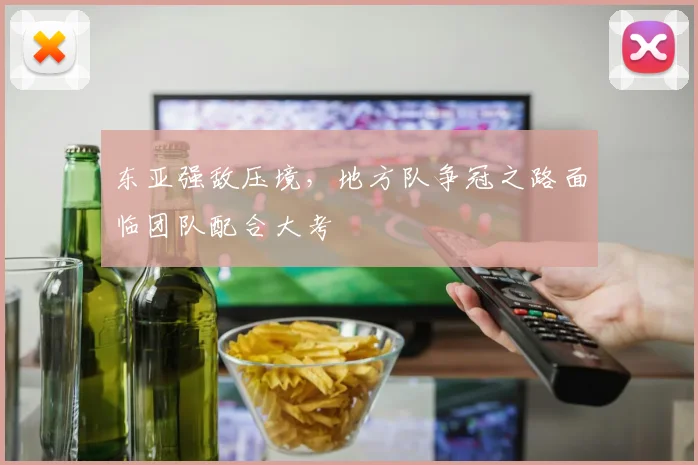 东亚强敌压境,地方队争冠之路面临团队配合大考 - 2026世界杯推荐