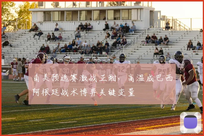 南美预选赛激战正酣,高温成巴西阿根廷战术博弈关键变量 - 2026世界杯推荐