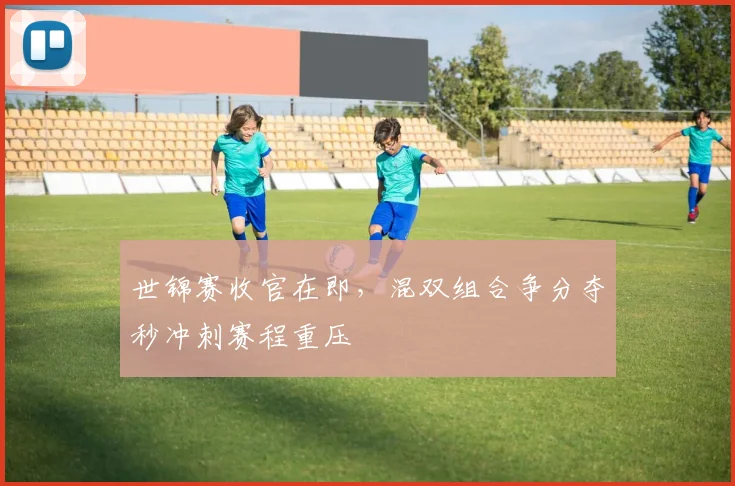 世锦赛收官在即,混双组合争分夺秒冲刺赛程重压 - 2026世界杯推荐
