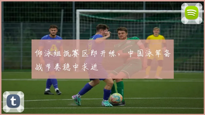 仰泳组抵赛区即开练,中国泳军备战节奏稳中求进 - 2026世界杯推荐