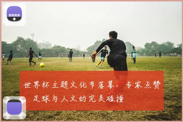世界杯主题文化节落幕,专家点赞:足球与人文的完美碰撞 - 2026世界杯推荐