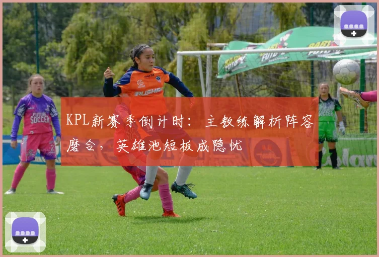 KPL新赛季倒计时:主教练解析阵容磨合,英雄池短板成隐忧 - 2026世界杯推荐